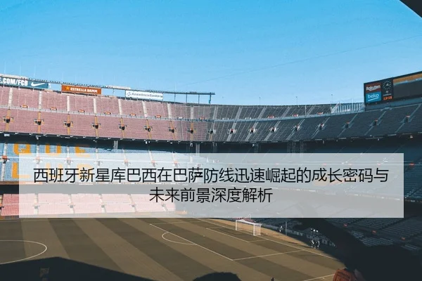 西班牙新星库巴西在巴萨防线迅速崛起的成长密码与未来前景深度解析