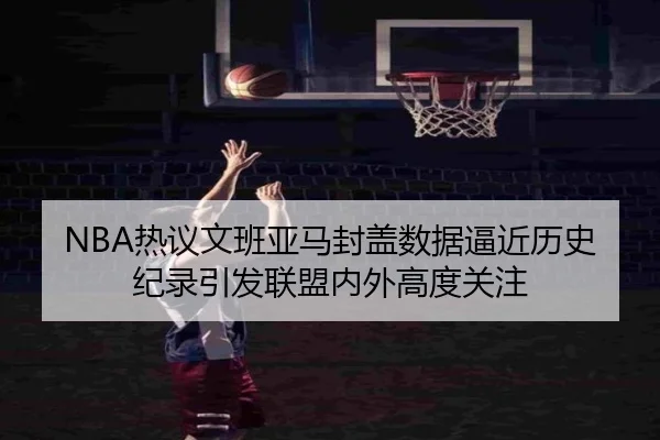 NBA热议文班亚马封盖数据逼近历史纪录引发联盟内外高度关注